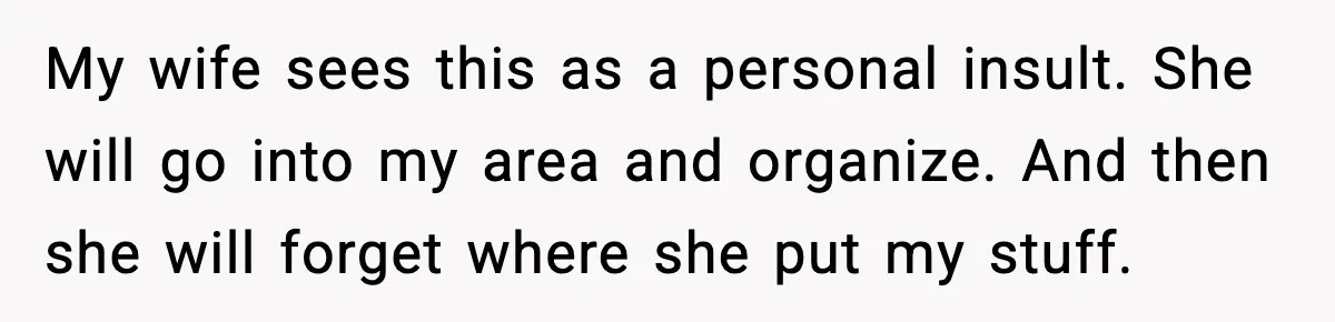 My wife sees this as a personal insult. She will go into my area and organize. And then she will forget where she put my stuff.