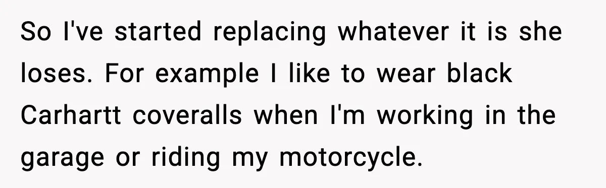 So I've started replacing whatever it is she loses. For example I like to wear black Carhartt coveralls when I'm working in the garage or riding my motorcycle.