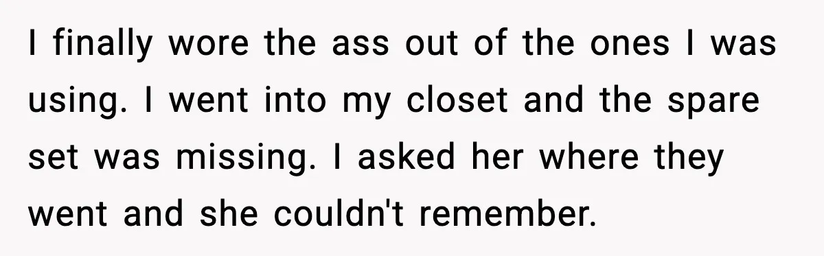 I finally wore the ass out of the ones I was using. I went into my closet and the spare set was missing. I asked her where they went and...