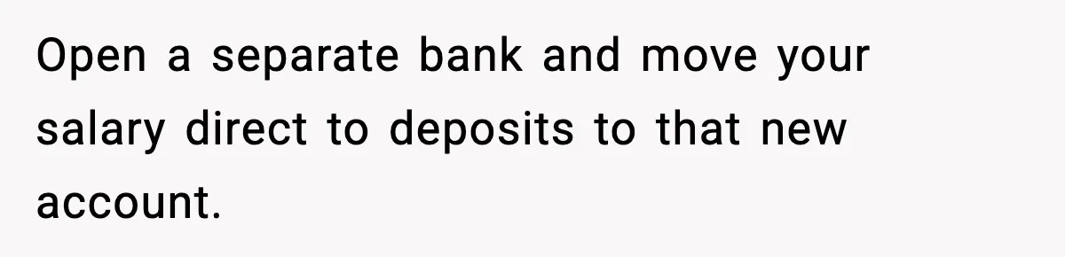 Open a separate bank and move your salary direct to deposits to that new account.