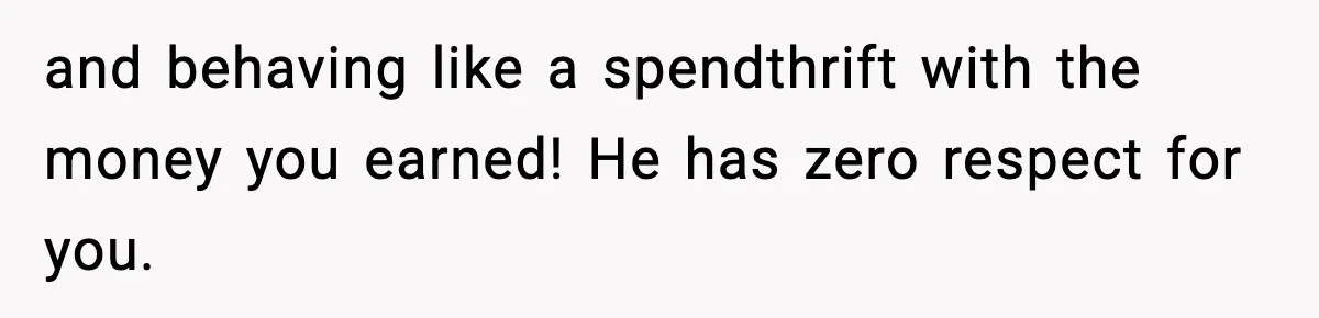 and behaving like a spendthrift with the money you earned! He has zero respect for you.
