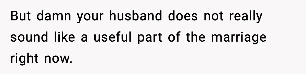But damn your husband does not really sound like a useful part of the marriage right now.