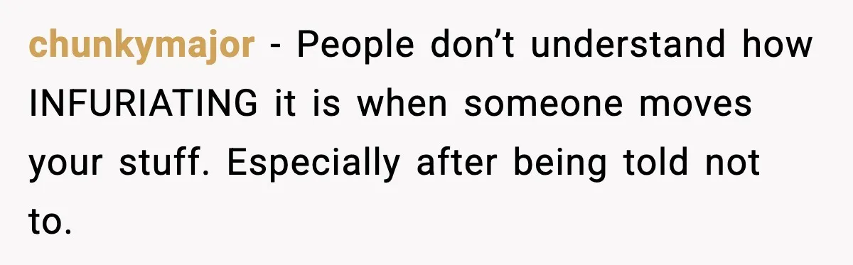 chunkymajor - People don’t understand how INFURIATING it is when someone moves your stuff. Especially after being told not to.