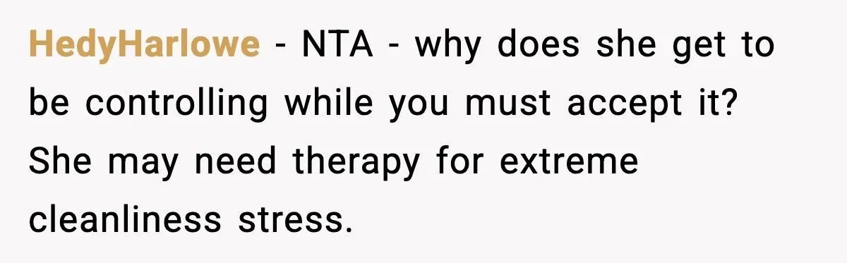 HedyHarlowe - NTA - why does she get to be controlling while you must accept it? She may need therapy for extreme cleanliness stress.