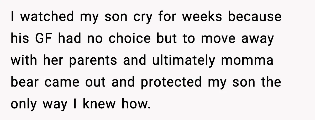I watched my son cry for weeks because his GF had no choice but to move away with her parents and ultimately momma bear came out and protected my son...