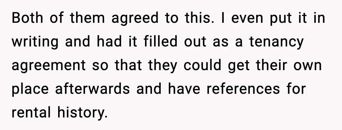 Both of them agreed to this. I even put it in writing and had it filled out as a tenancy agreement so that they could get their own place afterwards...