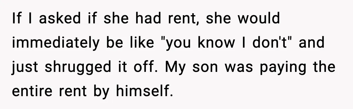 If I asked if she had rent, she would immediately be like "you know I don't" and just shrugged it off. My son was paying the entire rent by himself.
