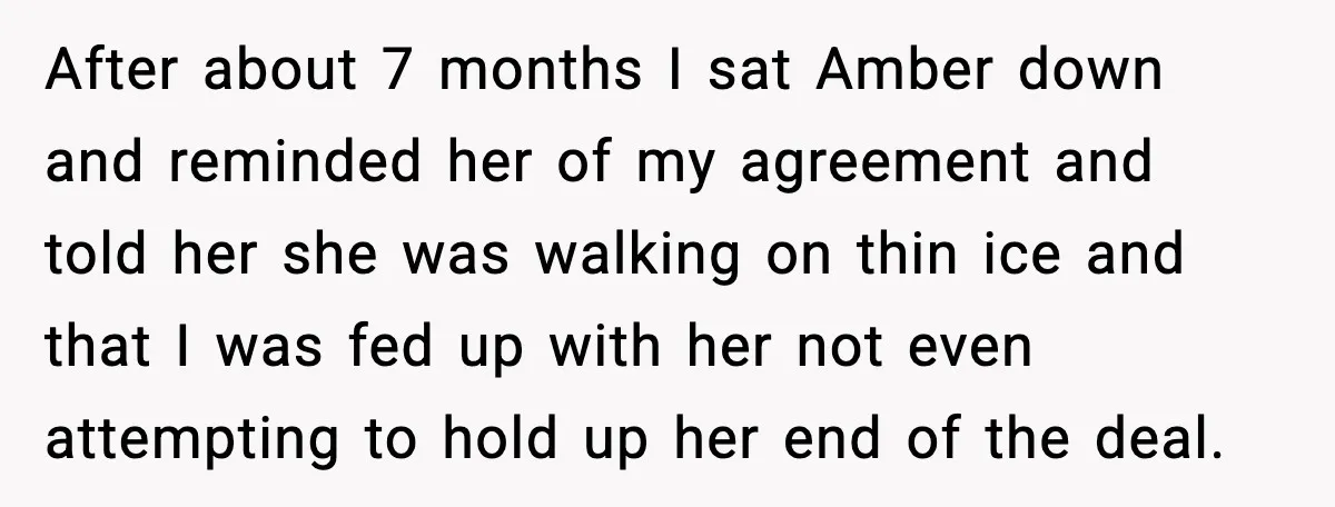 After about 7 months I sat Amber down and reminded her of my agreement and told her she was walking on thin ice and that I was fed up with...