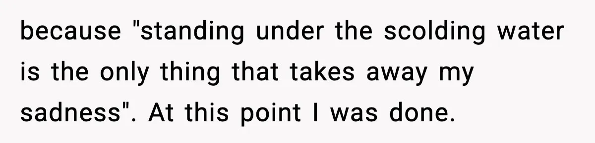 because "standing under the scolding water is the only thing that takes away my sadness". At this point I was done.