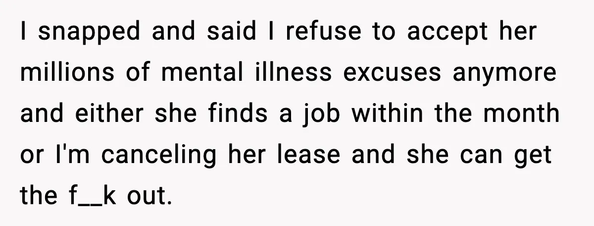 I snapped and said I refuse to accept her millions of mental illness excuses anymore and either she finds a job within the month or I'm canceling her lease and...