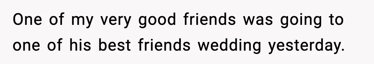 One of my very good friends was going to one of his best friends wedding yesterday.