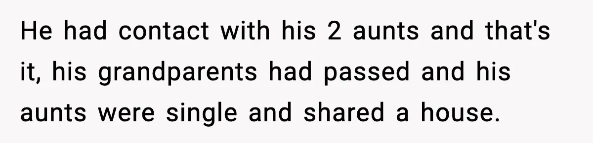 He had contact with his 2 aunts and that's it, his grandparents had passed and his aunts were single and shared a house.