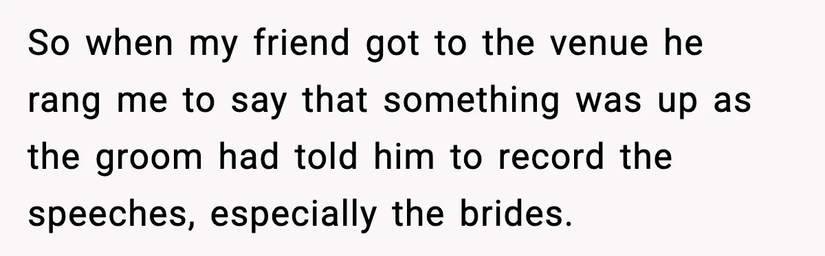 So when my friend got to the venue he rang me to say that something was up as the groom had told him to record the speeches, especially the brides.