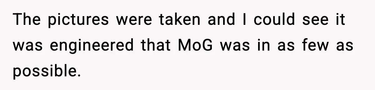 The pictures were taken and I could see it was engineered that MoG was in as few as possible.