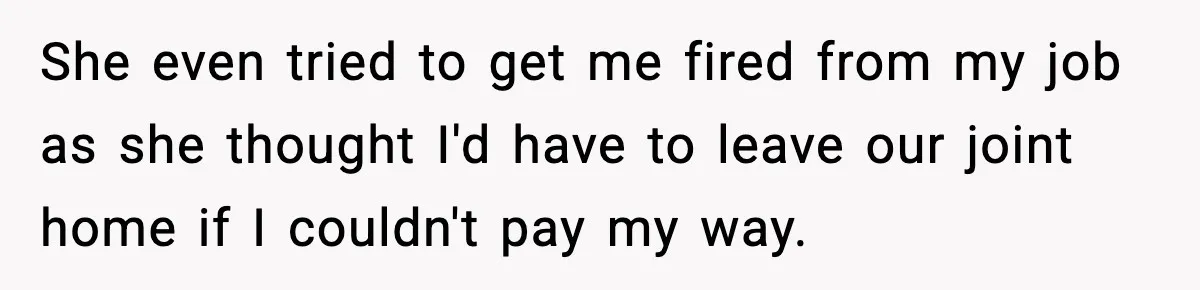 She even tried to get me fired from my job as she thought I'd have to leave our joint home if I couldn't pay my way.