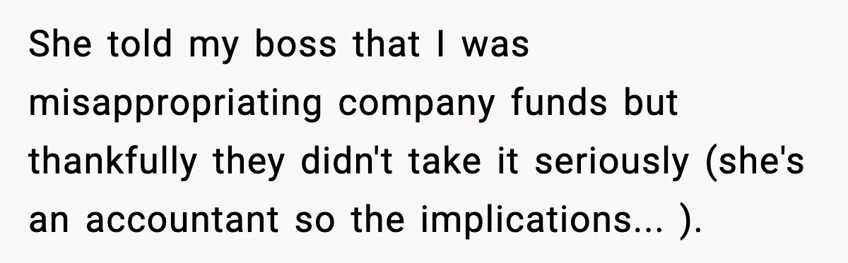 She told my boss that I was misappropriating company funds but thankfully they didn't take it seriously (she's an accountant so the implications... ).