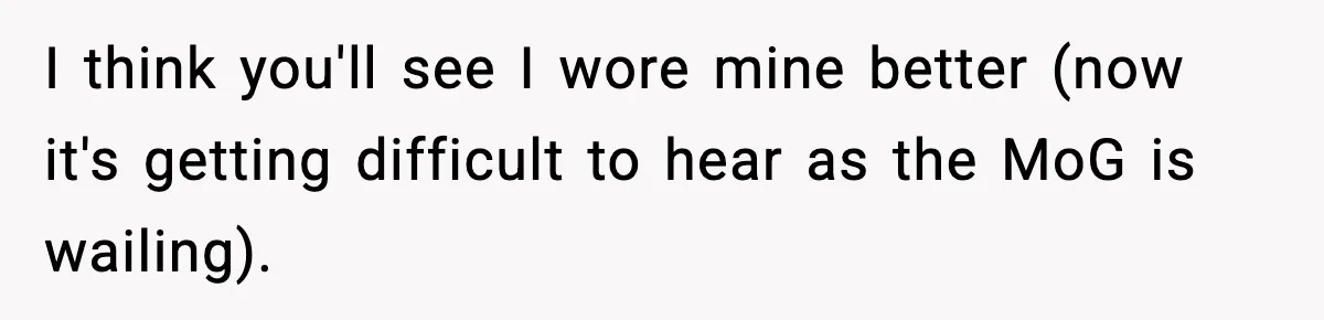 I think you'll see I wore mine better (now it's getting difficult to hear as the MoG is wailing).