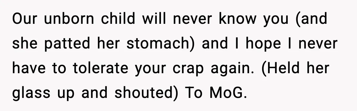 Our unborn child will never know you (and she patted her stomach) and I hope I never have to tolerate your crap again. (Held her glass up and shouted) To...