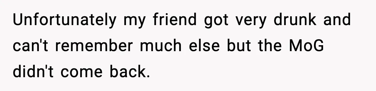 Unfortunately my friend got very drunk and can't remember much else but the MoG didn't come back.