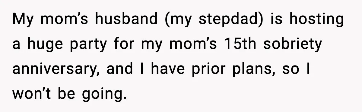 My mom’s husband (my stepdad) is hosting a huge party for my mom’s 15th sobriety anniversary, and I have prior plans, so I won’t be going.