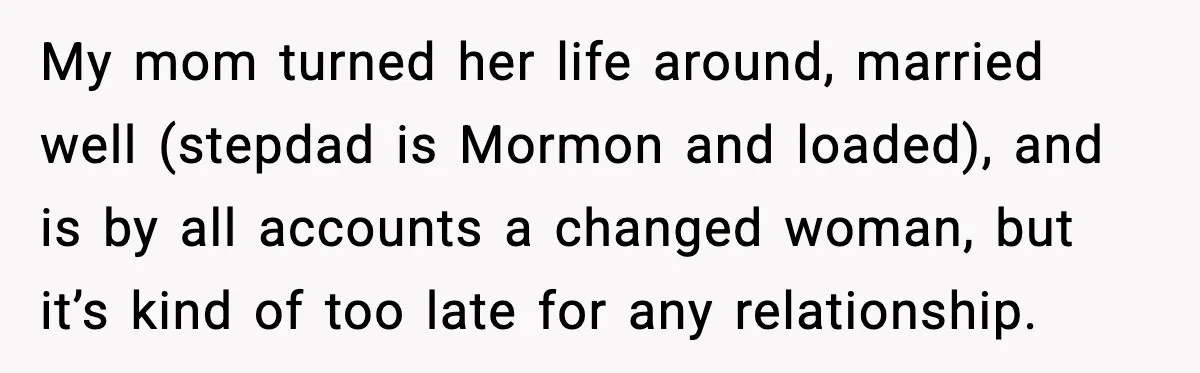 My mom turned her life around, married well (stepdad is Mormon and loaded), and is by all accounts a changed woman, but it’s kind of too late for any relationship.