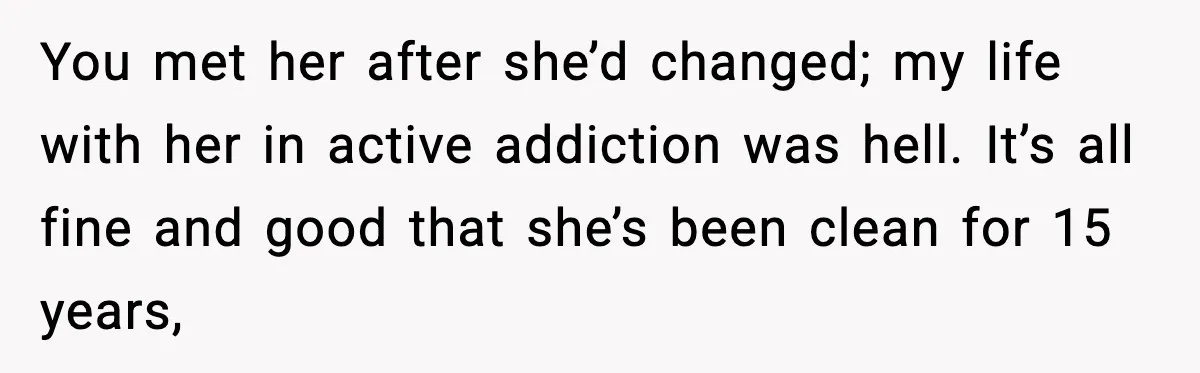 You met her after she’d changed; my life with her in active addiction was hell. It’s all fine and good that she’s been clean for 15 years,