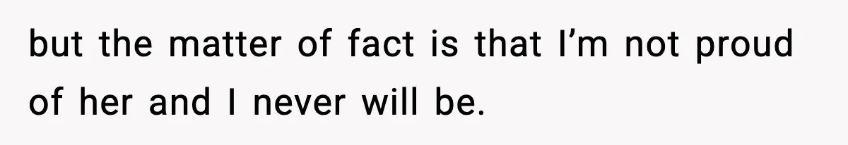 but the matter of fact is that I’m not proud of her and I never will be.