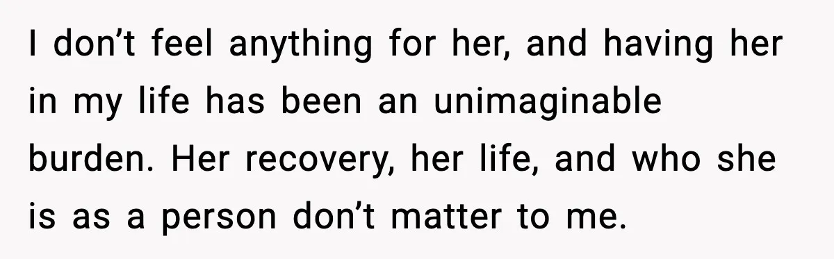 I don’t feel anything for her, and having her in my life has been an unimaginable burden. Her recovery, her life, and who she is as a person don’t matter...