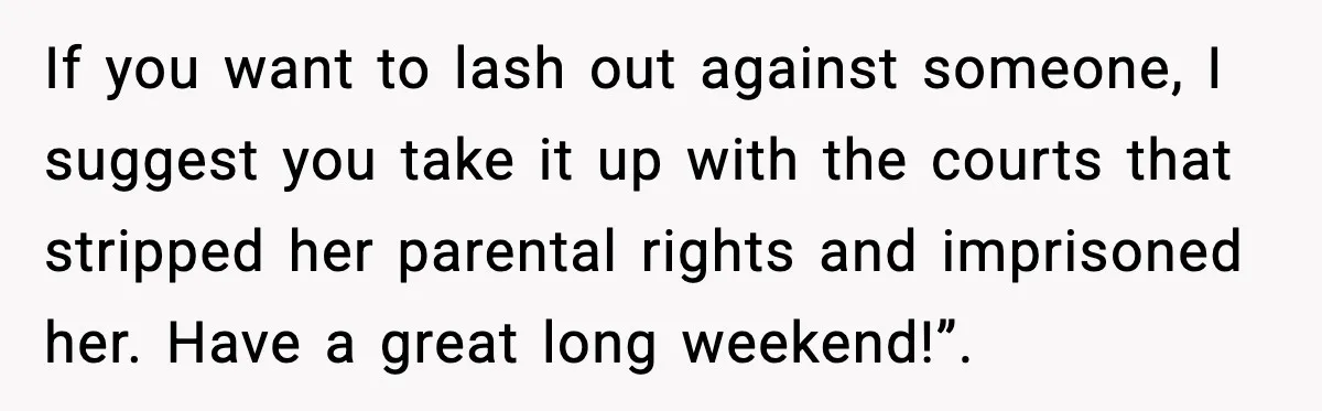 If you want to lash out against someone, I suggest you take it up with the courts that stripped her parental rights and imprisoned her. Have a great long weekend!”.