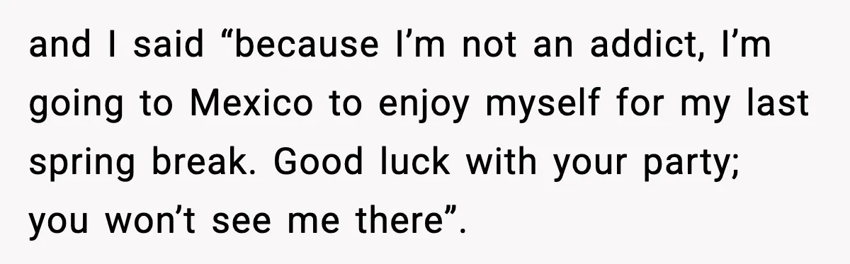 and I said “because I’m not an addict, I’m going to Mexico to enjoy myself for my last spring break. Good luck with your party; you won’t see me there”.