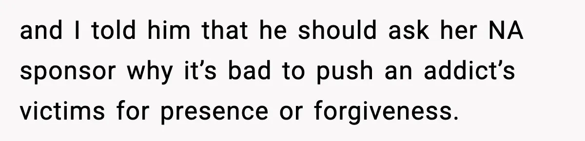 and I told him that he should ask her NA sponsor why it’s bad to push an addict’s victims for presence or forgiveness.