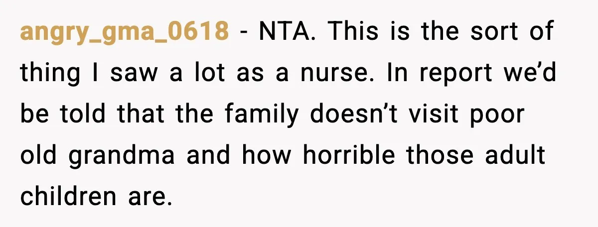 angry_gma_0618 - NTA. This is the sort of thing I saw a lot as a nurse. In report we’d be told that the family doesn’t visit poor old grandma and...