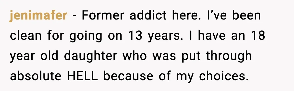 jenimafer - Former addict here. I’ve been clean for going on 13 years. I have an 18 year old daughter who was put through absolute HELL because of my choices.