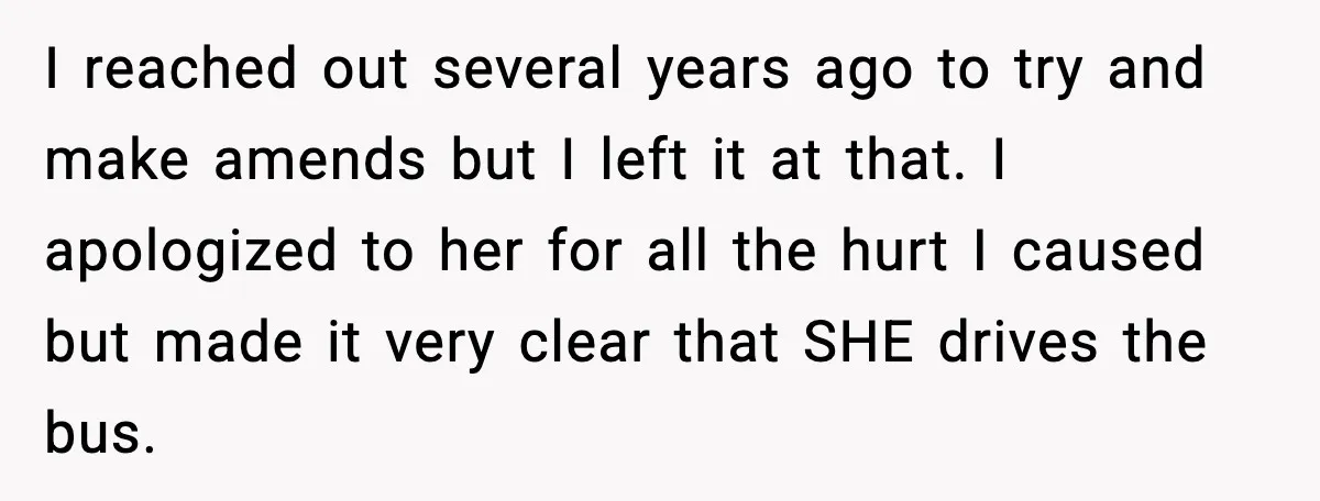 I reached out several years ago to try and make amends but I left it at that. I apologized to her for all the hurt I caused but made it...