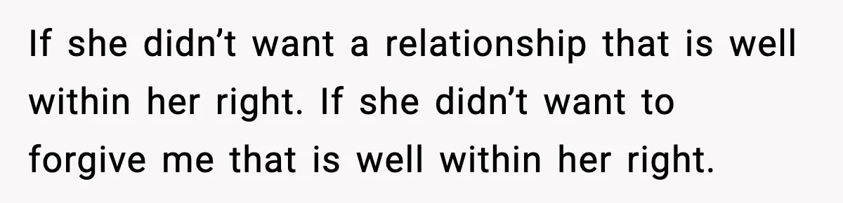 If she didn’t want a relationship that is well within her right. If she didn’t want to forgive me that is well within her right.