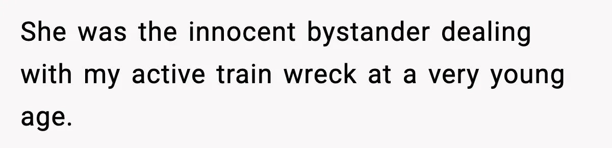 She was the innocent bystander dealing with my active train wreck at a very young age.