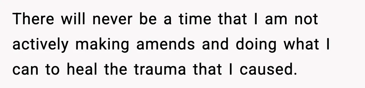 There will never be a time that I am not actively making amends and doing what I can to heal the trauma that I caused.