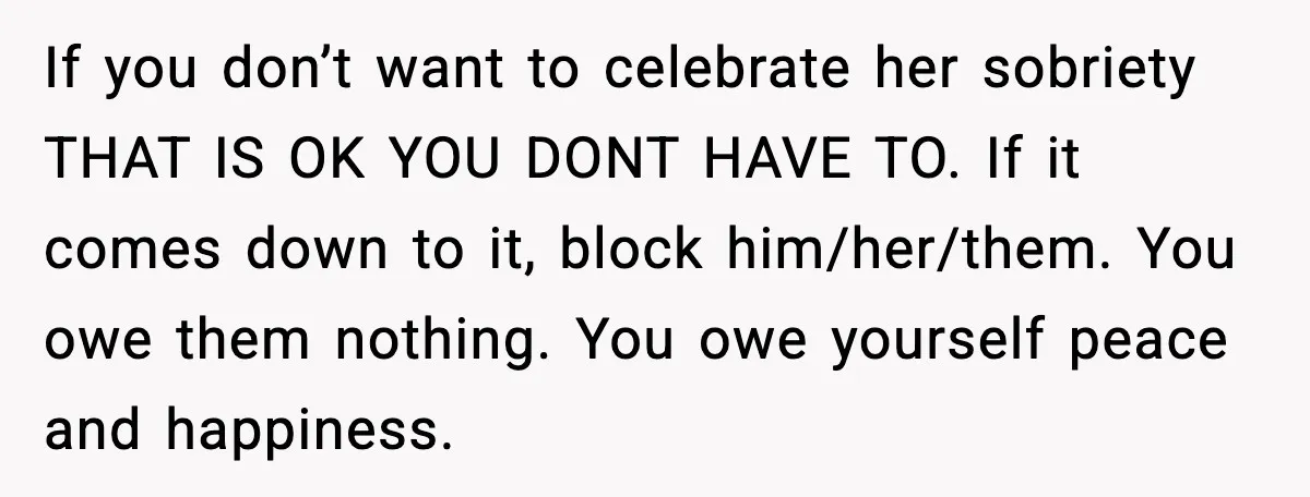 If you don’t want to celebrate her sobriety THAT IS OK YOU DONT HAVE TO. If it comes down to it, block him/her/them. You owe them nothing. You owe yourself...