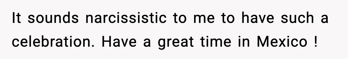 It sounds narcissistic to me to have such a celebration. Have a great time in Mexico !