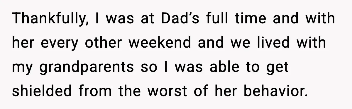 Thankfully, I was at Dad’s full time and with her every other weekend and we lived with my grandparents so I was able to get shielded from the worst of...