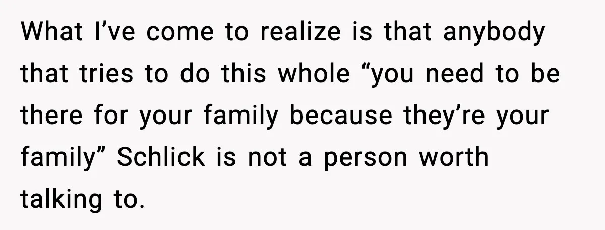 What I’ve come to realize is that anybody that tries to do this whole “you need to be there for your family because they’re your family” Schlick is not a...