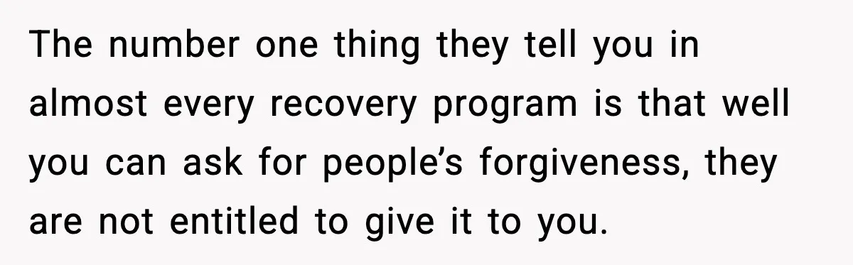 The number one thing they tell you in almost every recovery program is that well you can ask for people’s forgiveness, they are not entitled to give it to you.