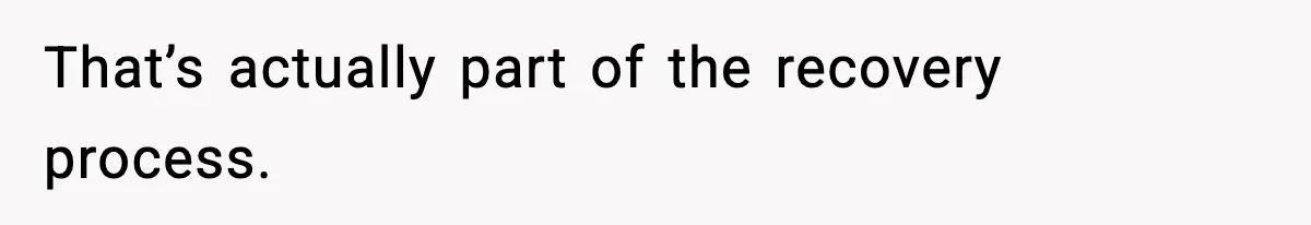 That’s actually part of the recovery process.