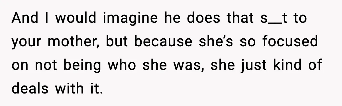 And I would imagine he does that s__t to your mother, but because she’s so focused on not being who she was, she just kind of deals with it.