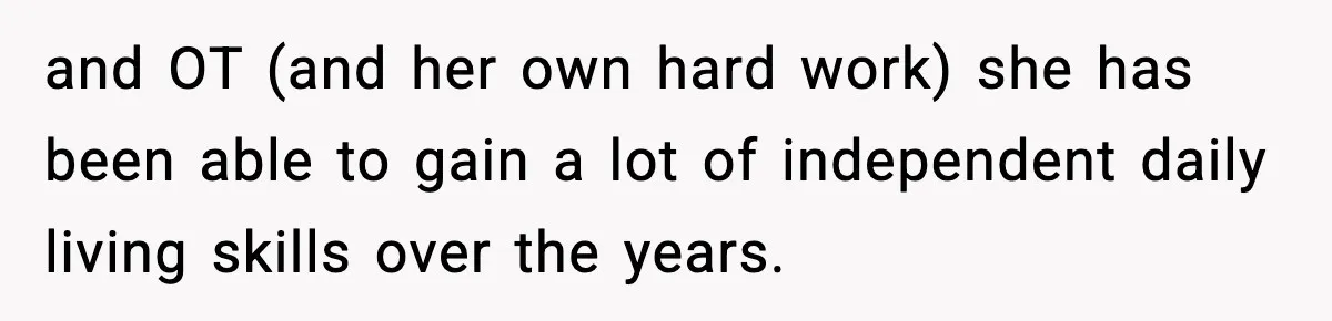 and OT (and her own hard work) she has been able to gain a lot of independent daily living skills over the years.