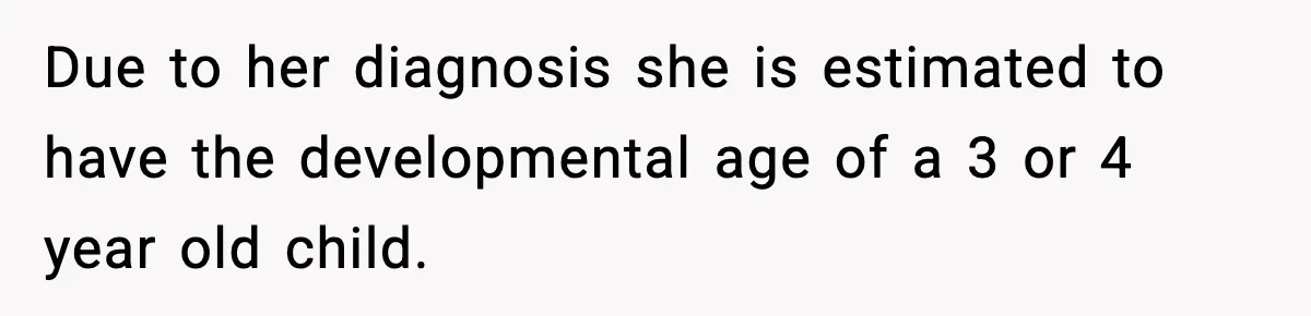 Due to her diagnosis she is estimated to have the developmental age of a 3 or 4 year old child.