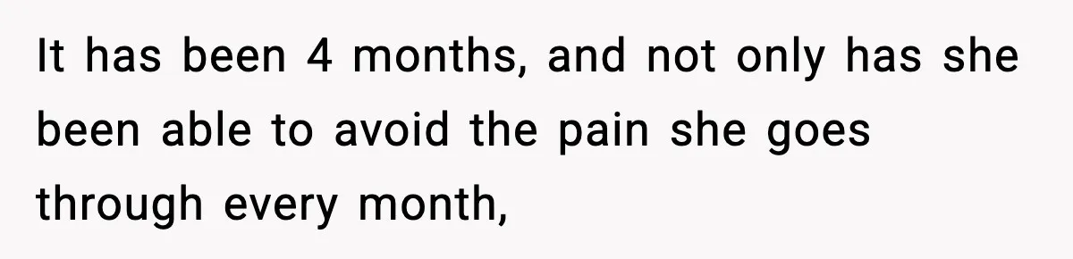 It has been 4 months, and not only has she been able to avoid the pain she goes through every month,