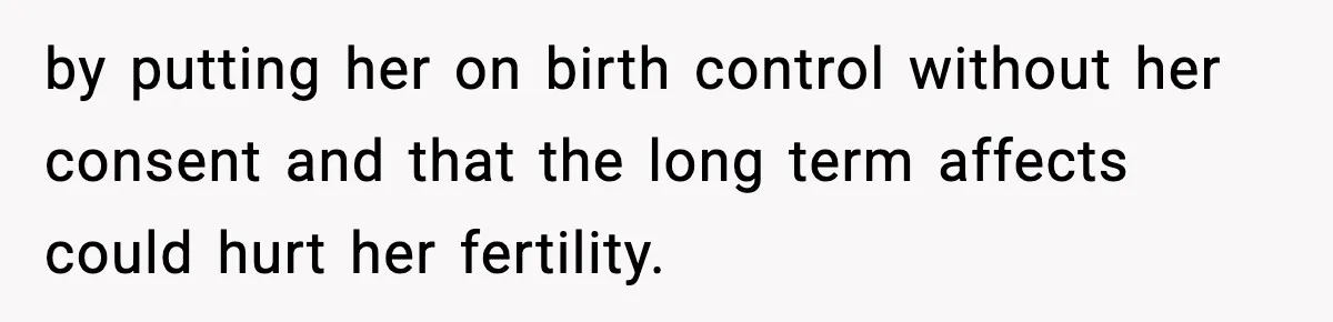 by putting her on birth control without her consent and that the long term affects could hurt her fertility.