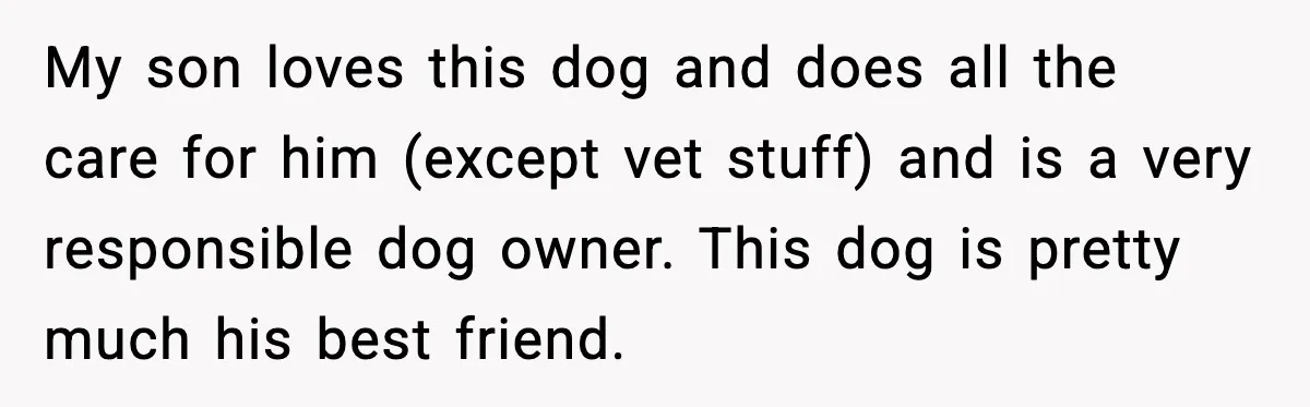 My son loves this dog and does all the care for him (except vet stuff) and is a very responsible dog owner. This dog is pretty much his best friend.