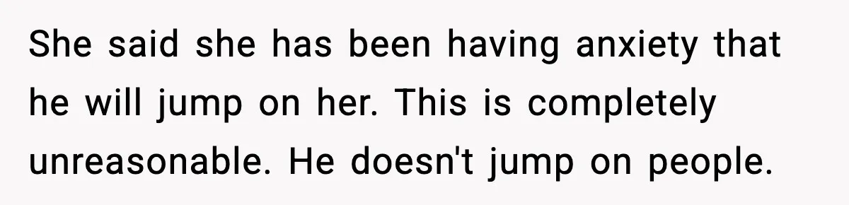 She said she has been having anxiety that he will jump on her. This is completely unreasonable. He doesn't jump on people.